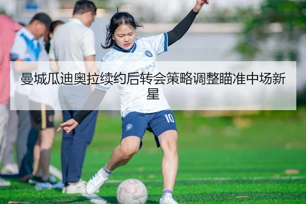 曼城瓜迪奥拉续约后转会策略调整瞄准中场新星